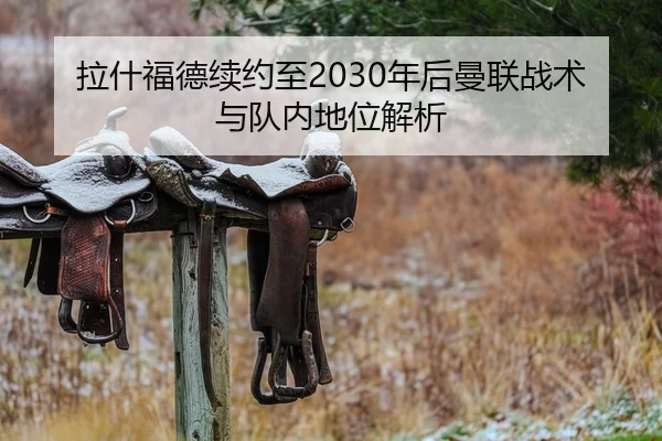 拉什福德续约至2030年后曼联战术与队内地位解析