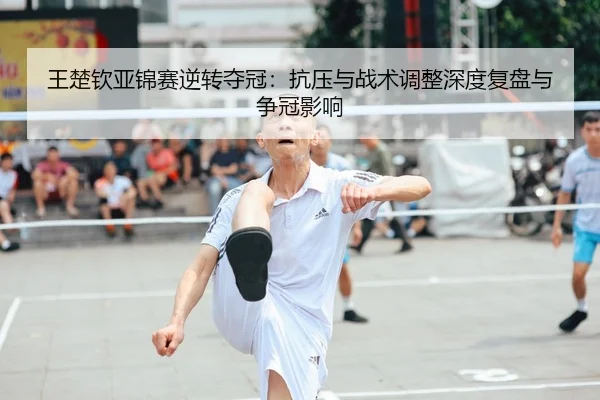 王楚钦亚锦赛逆转夺冠：抗压与战术调整深度复盘与争冠影响